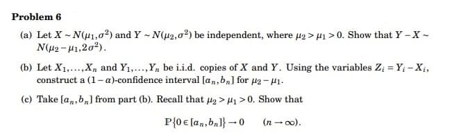 Problem 6
(a) Let X-N(μ1,02) and Y-N(μ2,02) be independent, where μ2> μ₁>0. Show that Y-X -
Ν(μ2 - 11,207).
(b) Let X₁,..., X and Y₁,..., Yn be i.i.d. copies of X and Y. Using the variables Z₁ = Y; - Xi,
construct a (1-a)-confidence interval [an, bn] for μ2-μ1.
(c) Take [an, bn] from part (b). Recall that ₂ >₁ > 0. Show that
P{0 € [an, bn]} → 0
(n →∞o).