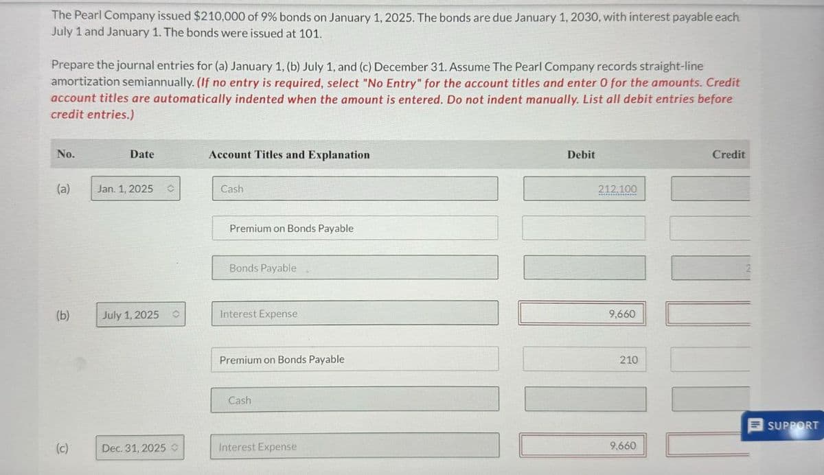 The Pearl Company issued $210,000 of 9% bonds on January 1, 2025. The bonds are due January 1, 2030, with interest payable each
July 1 and January 1. The bonds were issued at 101.
Prepare the journal entries for (a) January 1, (b) July 1, and (c) December 31. Assume The Pearl Company records straight-line
amortization semiannually. (If no entry is required, select "No Entry" for the account titles and enter O for the amounts. Credit
account titles are automatically indented when the amount is entered. Do not indent manually. List all debit entries before
credit entries.)
No.
Date
Account Titles and Explanation
(a)
Jan. 1, 2025
Cash
Premium on Bonds Payable
Bonds Payable
(b)
July 1, 2025 O
Interest Expense
Premium on Bonds Payable
Cash
(c)
Dec. 31, 2025
Interest Expense
Debit
212.100
9,660
210
Credit
SUPPORT
9,660