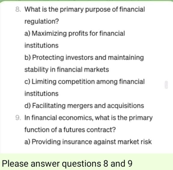 8. What is the primary purpose of financial
regulation?
a) Maximizing profits for financial
institutions
b) Protecting investors and maintaining
stability in financial markets
c) Limiting competition among financial
institutions
d) Facilitating mergers and acquisitions
9. In financial economics, what is the primary
function of a futures contract?
a) Providing insurance against market risk
Please answer questions 8 and 9