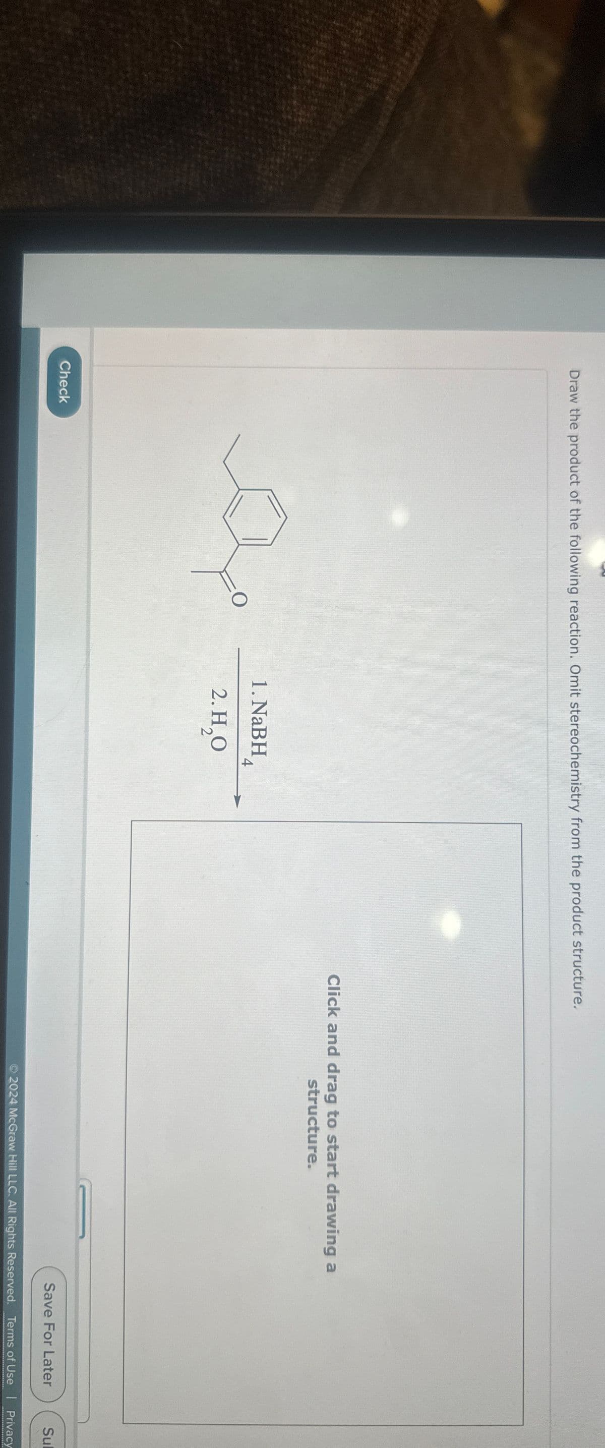 Draw the product of the following reaction. Omit stereochemistry from the product structure.
Check
O
1. NaBH 4
2. H₂O
Click and drag to start drawing a
structure.
Save For Later
Sul
2024 McGraw Hill LLC. All Rights Reserved. Terms of Use | Privacy