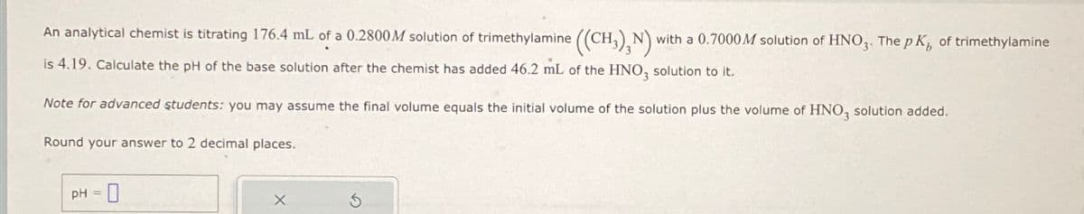 An analytical chemist is titrating 176.4 mL of a 0.2800M solution of trimethylamine ((CH₂), N) with a 0.7000M solution of HNO3. The pK of trimethylamine
is 4.19. Calculate the pH of the base solution after the chemist has added 46.2 mL of the HNO, solution to it.
Note for advanced students: you may assume the final volume equals the initial volume of the solution plus the volume of HNO, solution added.
Round your answer to 2 decimal places.
PH-0
=
X
5