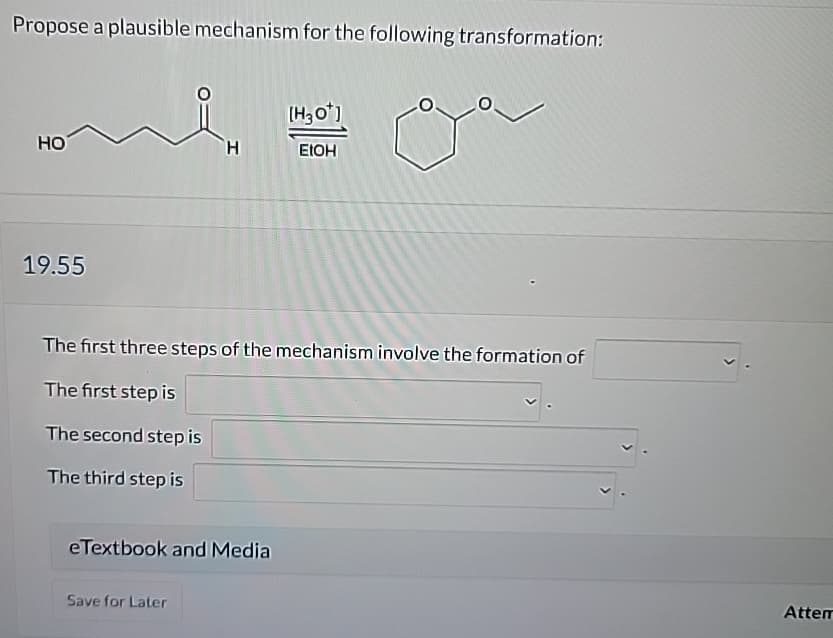 Propose a plausible mechanism for the following transformation:
HO
[H3O+]
EtOH
19.55
The first three steps of the mechanism involve the formation of
The first step is
The second step is
The third step is
eTextbook and Media
Save for Later
Attem