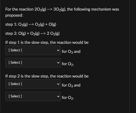 For the reaction 203(g) --> 30₂(g), the following mechanism was
proposed:
step 1: 03(g) --> O₂(g) + O(g)
step 2: O(g) + 03(g) --> 2 O₂(g)
If step 1 is the slow step, the reaction would be
[Select]
for 03 and
[Select]
for 02.
If step 2 is the slow step, the reaction would be
[Select]
for O3 and
[Select]
for O₂.