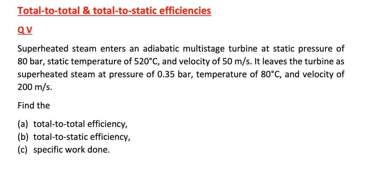 Total-to-total & total-to-static efficiencies
QV
Superheated steam enters an adiabatic multistage turbine at static pressure of
80 bar, static temperature of 520°C, and velocity of 50 m/s. It leaves the turbine as
superheated steam at pressure of 0.35 bar, temperature of 80°C, and velocity of
200 m/s.
Find the
(a) total-to-total efficiency,
(b) total-to-static efficiency,
(c) specific work done.
