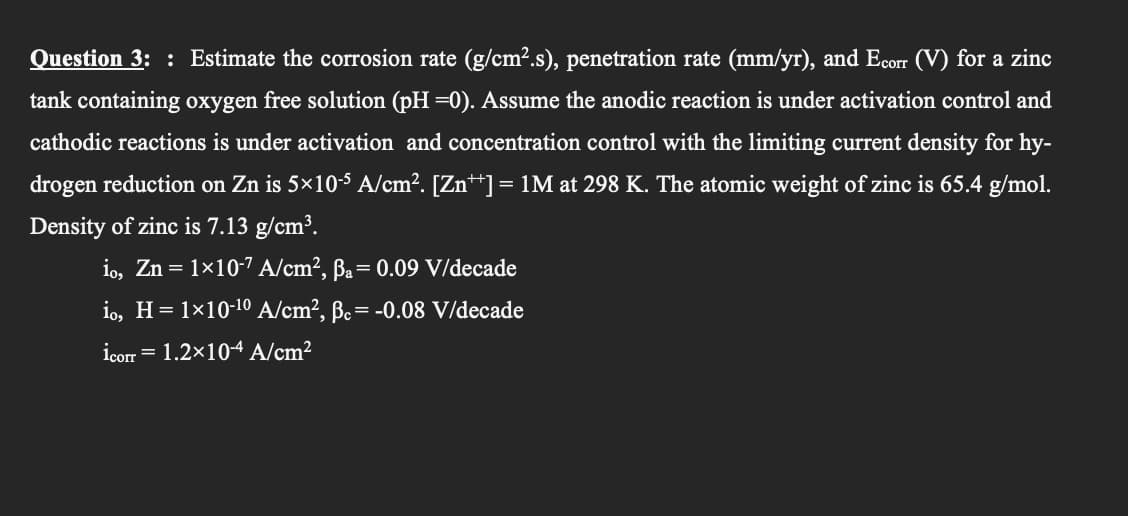 Question 3: : Estimate the corrosion rate (g/cm².s), penetration rate (mm/yr), and Ecorr (V) for a zinc
tank containing oxygen free solution (pH =0). Assume the anodic reaction is under activation control and
cathodic reactions is under activation and concentration control with the limiting current density for hy-
drogen reduction on Zn is 5×10-5 A/cm?. [Zn**] = 1M at 298 K. The atomic weight of zinc is 65.4 g/mol.
Density of zinc is 7.13 g/cm³.
io, Zn = 1×10-7 A/cm², ßa= 0.09 V/decade
io, H= 1×10-10 A/cm?, Bc= -0.08 V/decade
icorr = 1.2×10-4 A/cm2

