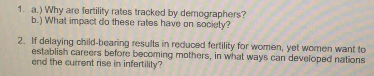 1. a.) Why are fertility rates tracked by demographers?
b.) What impact do these rates have on society?
2. If delaying child-bearing results in reduced fertility for women, yet women want to
establish careers before becoming mothers, in what ways can developed nations
end the current rise in infertility?