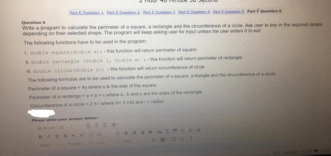 Houl 4O
Part E Question 1 Part E Question 2 Part E Question 3 Part E Question 4 Part E Question 5 Part F Question 6
Question 6
Write a program to calculate the perimeter of a square, a rectangle and the circumference of a circle. Ask user to key in the required details
depending on their selected shape. The program will keep asking user for input unless the user enters 0 to exit.
The following functions have to be used in the program:
i. double square (double s); - this function will return perimeter of square
ii. double rectangle (double 1, double w) ; - this function will return perimeter of rectangle
iii. double circle (double r): - this function will return circumference of circle
The following formulas are to be used to calculate the perimeter of a square, a triangle and the circumference of a circle:
Perimeter of a square = 4s where s is the side of the square.
Perimeter of a rectange = a +b +cwhere a, b and c are the sides of the rectangle.
Circumference of a circle = 2 mr where TT= 3.142 and r= radius.
Please write your answer below:
A Source D
BI
作 量
ST2
Styles
Fornat
Size
A- A
32°C Light rain
