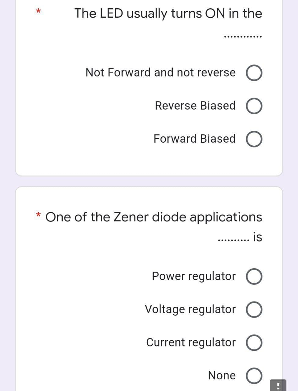 The LED usually turns ON in the
..........
Not Forward and not reverse O
Reverse Biased O
Forward Biased O
* One of the Zener diode applications
.......... is
Power regulator O
Voltage regulator O
Current regulator O
None
*