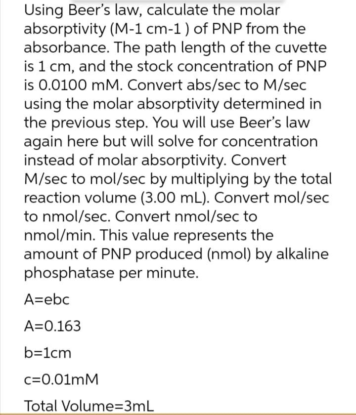 Using Beer's law, calculate the molar
absorptivity (M-1 cm-1) of PNP from the
absorbance. The path length of the cuvette
is 1 cm, and the stock concentration of PNP
is 0.0100 mM. Convert abs/sec to M/sec
using the molar absorptivity determined in
the previous step. You will use Beer's law
again here but will solve for concentration
instead of molar absorptivity. Convert
M/sec to mol/sec by multiplying by the total
reaction volume (3.00 mL). Convert mol/sec
to nmol/sec. Convert nmol/sec to
nmol/min. This value represents the
amount of PNP produced (nmol) by alkaline
phosphatase per minute.
A=ebc
A=0.163
b=1cm
c=0.01mM
Total Volume=3mL

