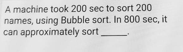 A machine took 200 sec to sort 200
names, using Bubble sort. In 800 sec, it
can approximately sort