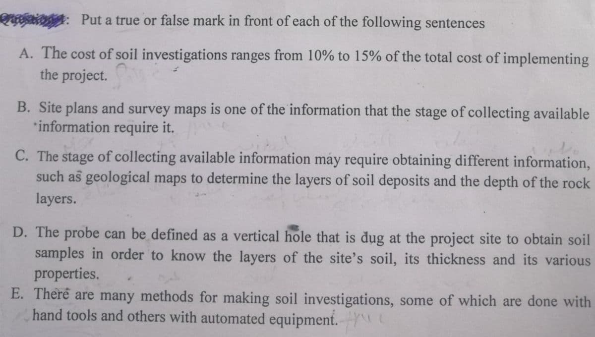 : Put a true or false mark in front of each of the following sentences
A. The cost of soil investigations ranges from 10% to 15% of the total cost of implementing
the project.
B. Site plans and survey maps is one of the information that the stage of collecting available
information require it.
C. The stage of collecting available information may require obtaining different information,
such as geological maps to determine the layers of soil deposits and the depth of the rock
layers.
D. The probe can be defined as a vertical hole that is dug at the project site to obtain soil
samples in order to know the layers of the site's soil, its thickness and its various
properties.
E. There are many methods for making soil investigations, some of which are done with
hand tools and others with automated equipment.