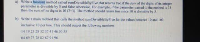 a) Write a boolean method called sumDivisibleByFive that returns true if the sum of the digits of its integer
parameter is divisible by 5 and false otherwise. For example, if the parameter passed to the method is 73
then the sum of its digits is 10 (7+3) The method should return true since 10 is divisible by 5.
b) Write a main method that calls the method sumDivisibleByFive for the values between 10 and 100
inclusive 10 per line. This should output the following numbers:
14 19 23 28 32 3741 46 50 55
64 69 73 78 82 87 91 96
