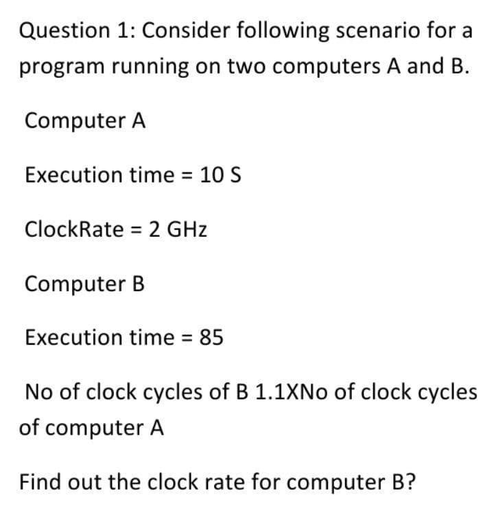 Question 1: Consider following scenario for a
program running on two computers A and B.
Computer A
Execution time = 10 S
ClockRate = 2 GHz
Computer B
Execution time = 85
No of clock cycles of B 1.1XNO of clock cycles
of computer A
Find out the clock rate for computer B?
