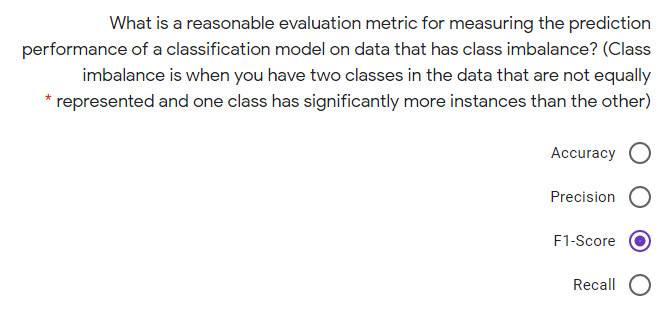 What is a reasonable evaluation metric for measuring the prediction
performance of a classification model on data that has class imbalance? (Class
imbalance is when you have two classes in the data that are not equally
represented and one class has significantly more instances than the other)
Accuracy
Precision
F1-Score
Recall
