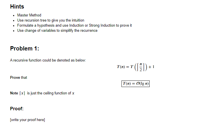 Hints
• Master Method
• Use recursion tree to give you the intuition
• Formulate a hypothesis and use Induction or Strong Induction to prove it
• Use change of variables to simpilify the recurrence
Problem 1:
A recursive function could be denoted as below:
0) = " (})
+ 1
Prove that
T(n) = O(lg n)
Note [x] is just the ceiling function of x
Proof:
[write your proof here]
