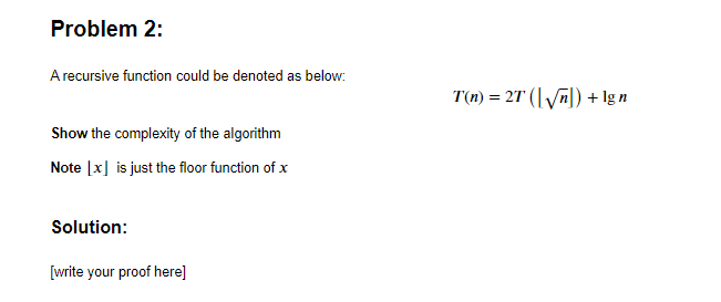 Problem 2:
A recursive function could be denoted as below:
T(n) = 27 (| Vn|) + lg n
Show the complexity of the algorithm
Note |x] is just the floor function of x
Solution:
[write your proof here]
