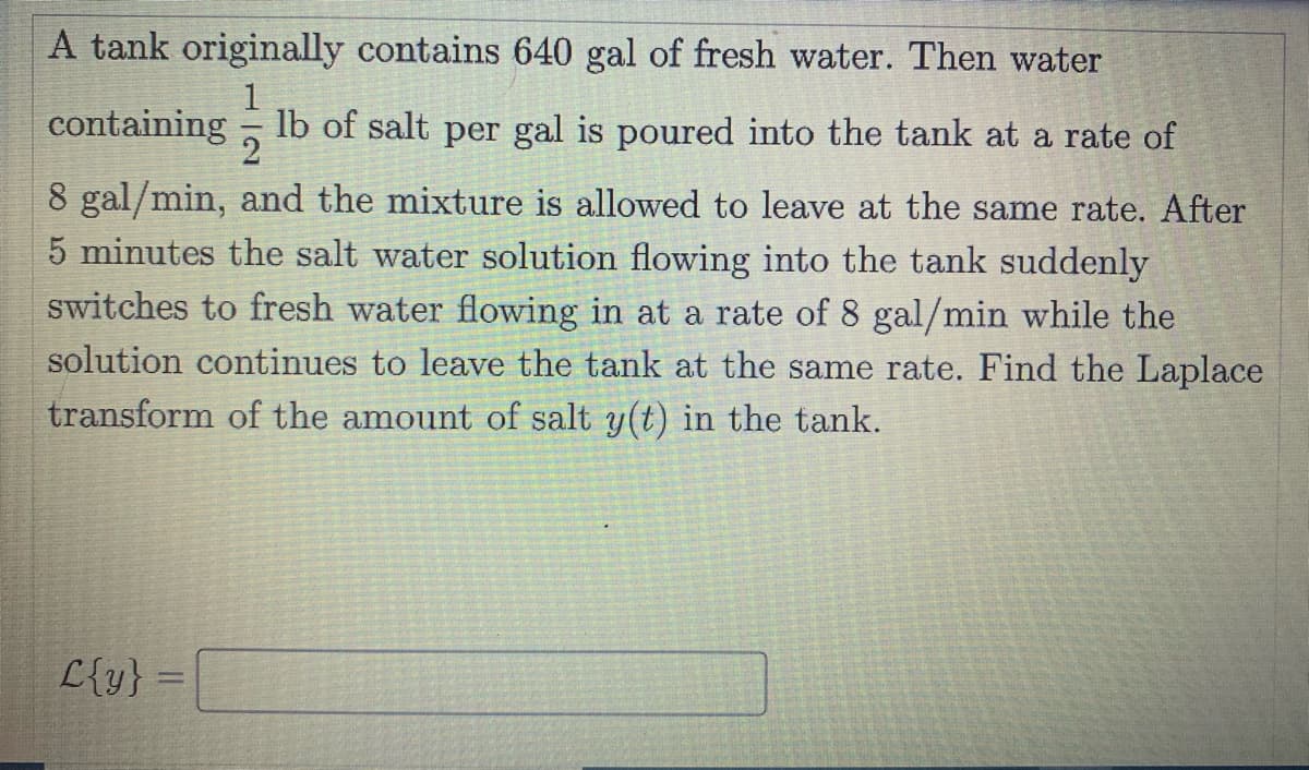 A tank originally contains 640 gal of fresh water. Then water
1
containing - lb of salt per gal is poured into the tank at a rate of
2
8 gal/min, and the mixture is allowed to leave at the same rate. After
5 minutes the salt water solution flowing into the tank suddenly
switches to fresh water flowing in at a rate of 8 gal/min while the
solution continues to leave the tank at the same rate. Find the Laplace
transform of the amount of salt y(t) in the tank.
L{y} =
