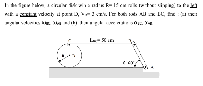 In the figure below, a circular disk wih a radius R= 15 cm rolls (without slipping) to the left
with a constant velocity at point D, Vp= 3 cm/s. For both rods AB and BC, find : (a) their
angular velocities WBC, WAB and (b) their angular accelerations aBc, CAB.
LBc= 50 cm
RD
e=60°/
A
