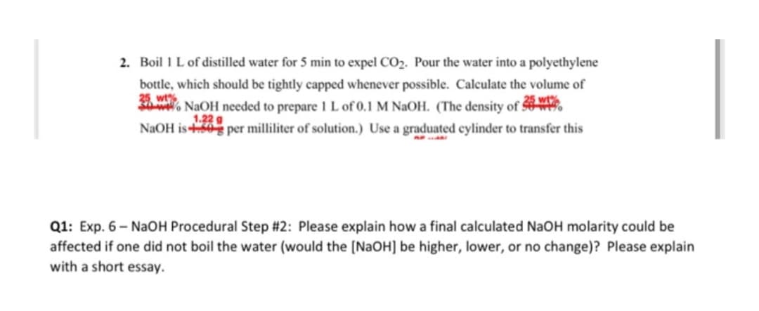 2. Boil 1 L of distilled water for 5 min to expel CO2. Pour the water into a polyethylene
bottle, which should be tightly capped whenever possible. Calculate the volume of
25, wt%
2. NAOH needed to prepare I L of 0.1 M NaOH. (The density of W.
5 wt%
1.22 g
NAOH is0 per milliliter of solution.) Use a graduated cylinder to transfer this
