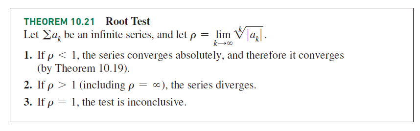 THEOREM 10.21
Root Test
Let Ea, be an infinite series, and let p = lim V]a.
1. If p < 1, the series converges absolutely, and therefore it converges
(by Theorem 10.19).
2. If p > 1 (including p = ∞), the series diverges.
3. If p
1, the test is inconclusive.
