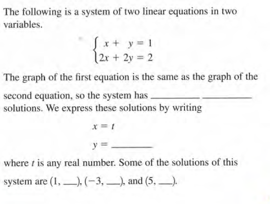 The following is a system of two linear equations in two
variables.
Sx+ y= 1
|2x + 2y = 2
The graph of the first equation is the same as the graph of the
second equation, so the system has
solutions. We express these solutions by writing
x = 1
y = -
where t is any real number. Some of the solutions of this
system are (1, –), (-3, –), and (5, ).
