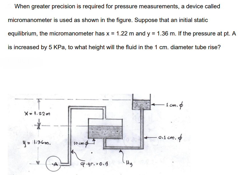 When greater precision is required for pressure measurements, a device called
micromanometer is used as shown in the figure. Suppose that an initial static
equilibrium, the micromanometer has x = 1.22 m and y = 1.36 m. If the pressure at pt. A
is increased by 5 KPa, to what height will the fluid in the 1 cm. diameter tube rise?
I cm.o
X-1. 22 m
0.1 cm. 6
4= 1:36m.
to com
sp.gr.=0.g

