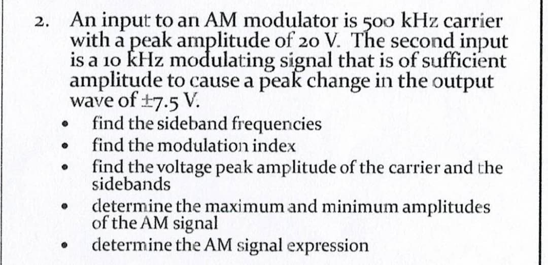 An input to an AM modulator is 500 kHz carrier
with a peak amplitude of 20 V. The second input
is a 10 kHz modulating signal that is of sufficient
amplitude to cause a peak change in the output
wave of ±7.5 V.
find the sideband frequencies
find the modulation index
●
●
●
●
find the voltage peak amplitude of the carrier and the
sidebands
determine the maximum and minimum amplitudes
of the AM signal
determine the AM signal expression