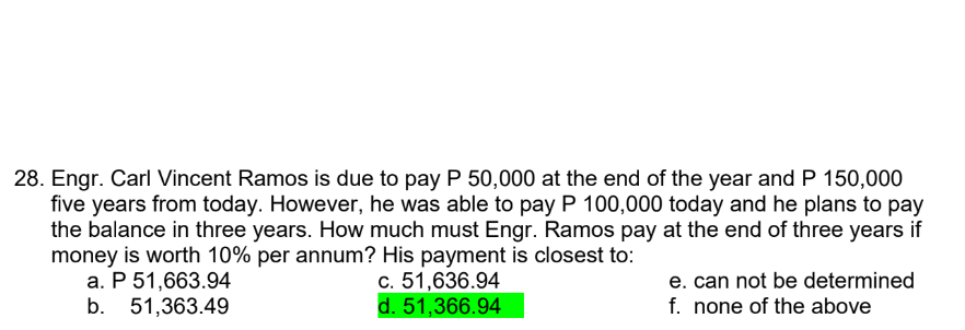 28. Engr. Carl Vincent Ramos is due to pay P 50,000 at the end of the year and P 150,000
five years from today. However, he was able to pay P 100,000 today and he plans to pay
the balance in three years. How much must Engr. Ramos pay at the end of three years if
money is worth 10% per annum? His payment is closest to:
a. P 51,663.94
c. 51,636.94
d. 51,366.94
b. 51,363.49
e. can not be determined
f. none of the above