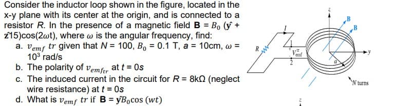 Consider the inductor loop shown in the figure, located in the
x-y plane with its center at the origin, and is connected to a
resistor R. In the presence of a magnetic field B = Bo (y +
z15)cos(2wt), where w is the angular frequency, find:
a. Vemf tr given that N = 100, B₁ = 0.1 T, a = 10cm, w =
10³ rad/s
b. The polarity of Vemftr at t = 0s
c. The induced current in the circuit for R = 8kQ (neglect
wire resistance) at t = Os
d. What is vemf tr if B = yBocos (wt)
p
emf
W turns