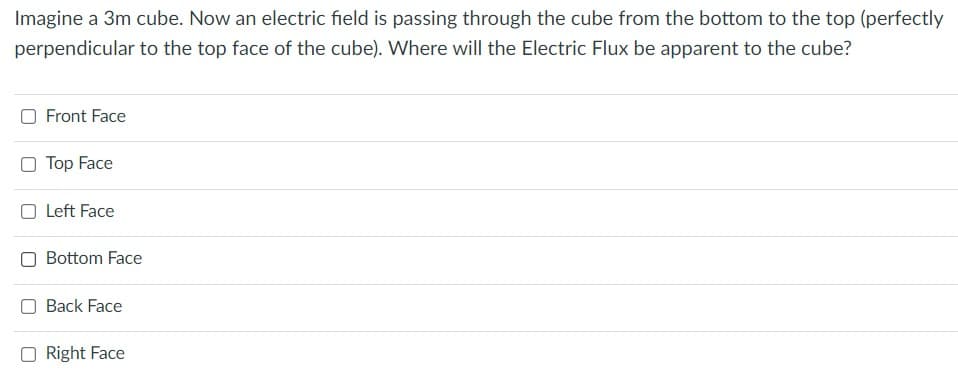 Imagine a 3m cube. Now an electric field is passing through the cube from the bottom to the top (perfectly
perpendicular to the top face of the cube). Where will the Electric Flux be apparent to the cube?
O Front Face
O Top Face
O Left Face
Bottom Face
Back Face
O Right Face
