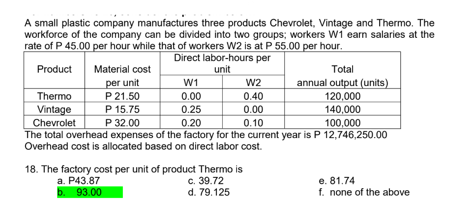 A small plastic company manufactures three products Chevrolet, Vintage and Thermo. The
workforce of the company can be divided into two groups; workers W1 earn salaries at the
rate of P 45.00 per hour while that of workers W2 is at P 55.00 per hour.
Direct labor-hours per
Product
unit
Material cost
per unit
P 21.50
P 15.75
P 32.00
The total overhead expenses of the factory for the current year is P 12,746,250.00
Overhead cost is allocated based on direct labor cost.
Thermo
Vintage
Chevrolet
W1
0.00
0.25
0.20
18. The factory cost per unit of product Thermo is
c. 39.72
d. 79.125
a. P43.87
b. 93.00
Total
annual output (units)
120,000
140,000
100,000
W2
0.40
0.00
0.10
e. 81.74
f. none of the above