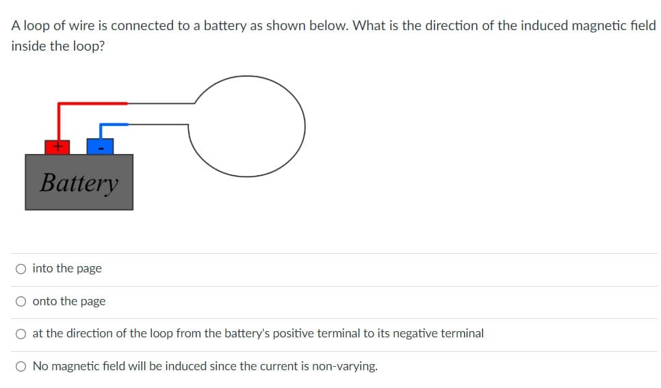 A loop of wire is connected to a battery as shown below. What is the direction of the induced magnetic field
inside the loop?
Battery
O into the page
onto the page
O at the direction of the loop from the battery's positive terminal to its negative terminal
O No magnetic field will be induced since the current is non-varying.