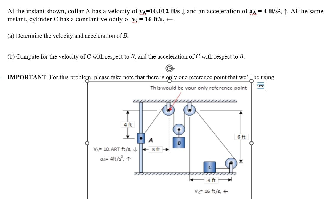 At the instant shown, collar A has a velocity of VA-10.012 ft/s ↓ and an acceleration of a = 4 ft/s², 1. At the same
instant, cylinder C has a constant velocity of ve = 16 ft/s, ←.
(a) Determine the velocity and acceleration of B.
(b) Compute for the velocity of C with respect to B, and the acceleration of C with respect to B.
IMPORTANT: For this problem, please take note that there is only one reference point that we'll be using.
This would be your only reference point
4 ft
VA= 10.ART ft/s,
BA= 4ft/s², ↑
24
A
3 ft
4 ft
V = 16 ft/s, ←
6 ft
