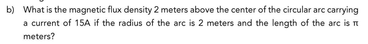 b) What is the magnetic flux density 2 meters above the center of the circular arc carrying
a current of 15A if the radius of the arc is 2 meters and the length of the arc is π
meters?