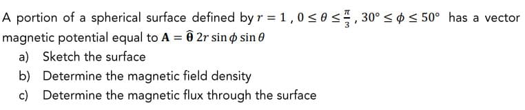 A portion of a spherical surface defined by r = 1,0 ≤0 ≤, 30° ≤ ≤ 50° has a vector
magnetic potential equal to A = 0 2r sin sin 0
a) Sketch the surface
b) Determine the magnetic field density
c) Determine the magnetic flux through the surface