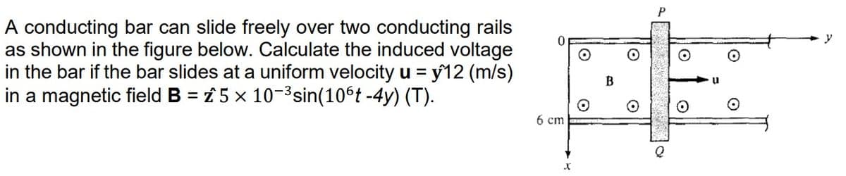 A conducting bar can slide freely over two conducting rails
as shown in the figure below. Calculate the induced voltage
in the bar if the bar slides at a uniform velocity u = y^12 (m/s)
in a magnetic field B = 5 x 10-³ sin(106t -4y) (T).
6 cm
X
O
O
O
P
O
O
y