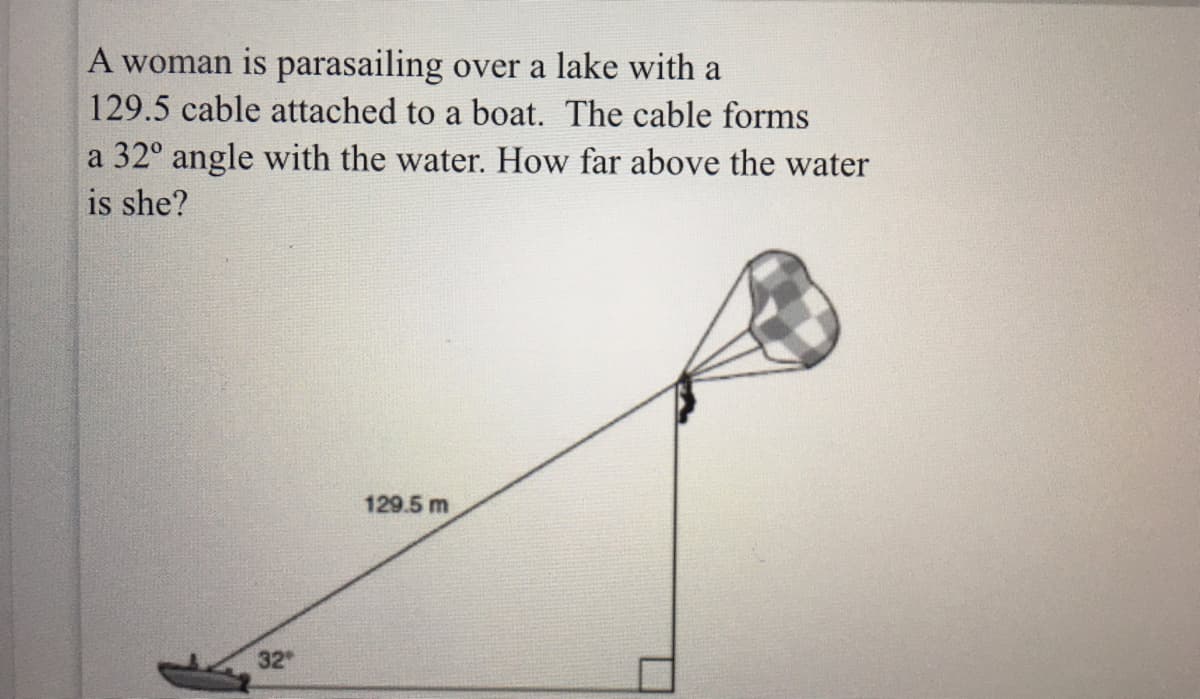 A woman is parasailing over a lake with a
129.5 cable attached to a boat. The cable forms
a 32° angle with the water. How far above the water
is she?
129.5 m
32

