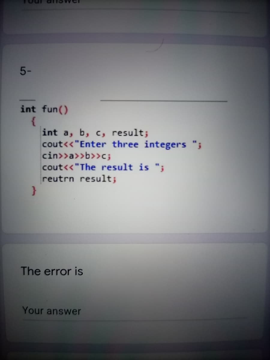 5-
int fun()
int a, b, c, result;
cout<<"Enter three integers ";
cin>>a>>b>>c;
cout<<"The result is ";
reutrn result;
}
The error is
Your answer
