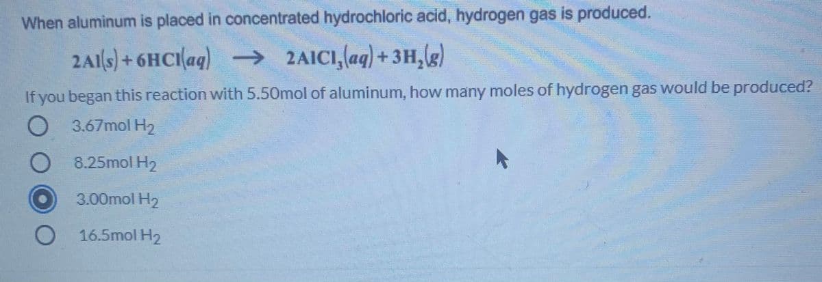 When aluminum is placed in concentrated hydrochloric acid, hydrogen gas is produced.
2A1ls) + 6HCIaq)
→ 2AICI,(aq) + 3H,g)
If you began this reaction with 5.50mol of aluminum, how many moles of hydrogen gas would be produced?
O 3.67mol H2
8.25mol H2
3.00mol H2
O 16.5mol H2
