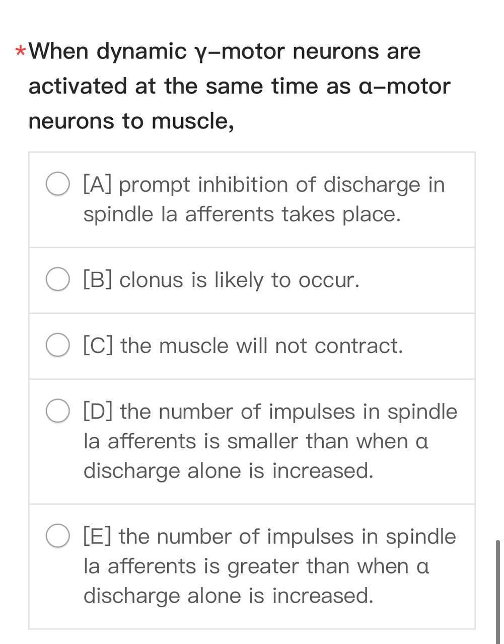 *When dynamic y-motor neurons are
activated at the same time as a-motor
neurons to muscle,
[A] prompt inhibition of discharge in
spindle la afferents takes place.
[B] clonus is likely to occur.
[C] the muscle will not contract.
[D] the number of impulses in spindle
la afferents is smaller than when a
discharge alone is increased.
[E] the number of impulses in spindle
la afferents is greater than when a
discharge alone is increased.