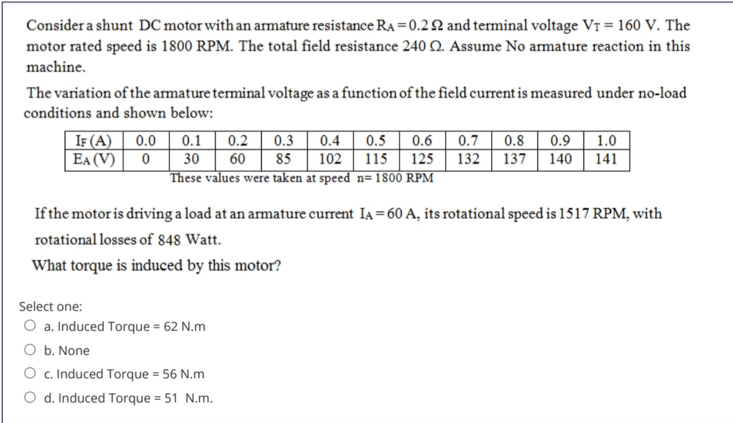 Consider a shunt DC motor with an armature resistance RA=0.2 N and terminal voltage VT = 160 V. The
motor rated speed is 1800 RPM. The total field resistance 240 Q. Assume No armature reaction in this
machine.
The variation of the armature terminal voltage as a function of the field current is measured under no-load
conditions and shown below:
IF (A)
EA (V)
0.0
0.1
0.2
0.3
0.4
0.5
0.6
0.7
0.8
0.9
1.0
30
60
85
102
115
125
132
137
140
141
These values were taken at speed n= 1800 RPM
If the motor is driving a load at an armature current IA= 60 A, its rotational speed is 1517 RPM, with
rotational losses of 848 Watt.
What torque is induced by this motor?
Select one:
O a. Induced Torque = 62 N.m
O b. None
O c. Induced Torque = 56 N.m
O d. Induced Torque = 51 N.m.
