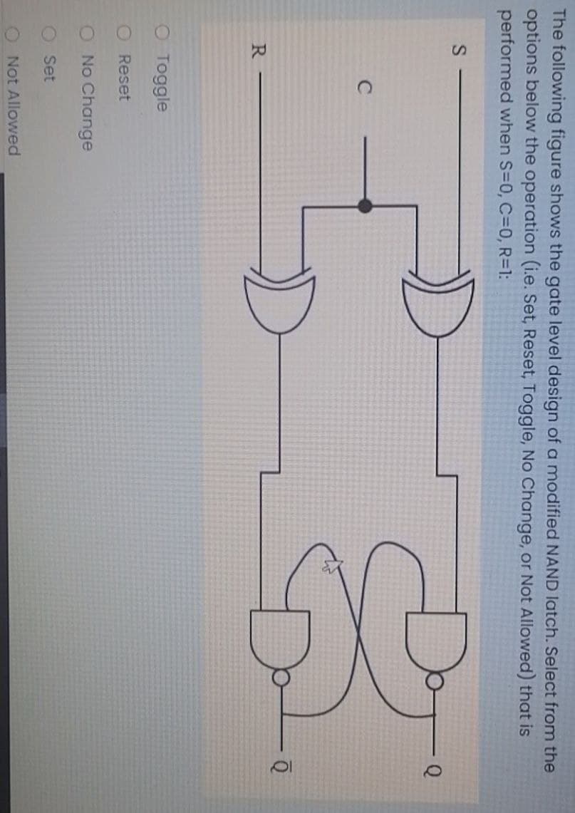 The following figure shows the gate level design of a modified NAND latch. Select from the
options below the operation (i.e. Set, Reset, Toggle, No Change, or Not Allowed) that is
performed when S=0, C=0, R=D1:
R
O Toggle
O Reset
O No Change
O Set
Not Allowed
