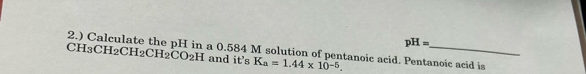 pH=
2.) Calculate the pH in a 0.584 M solution of pentanoic acid. Pentanoic acid is
CH3CH2CH2CH2CO2H and it's Ka = 1.44 x 10-5.