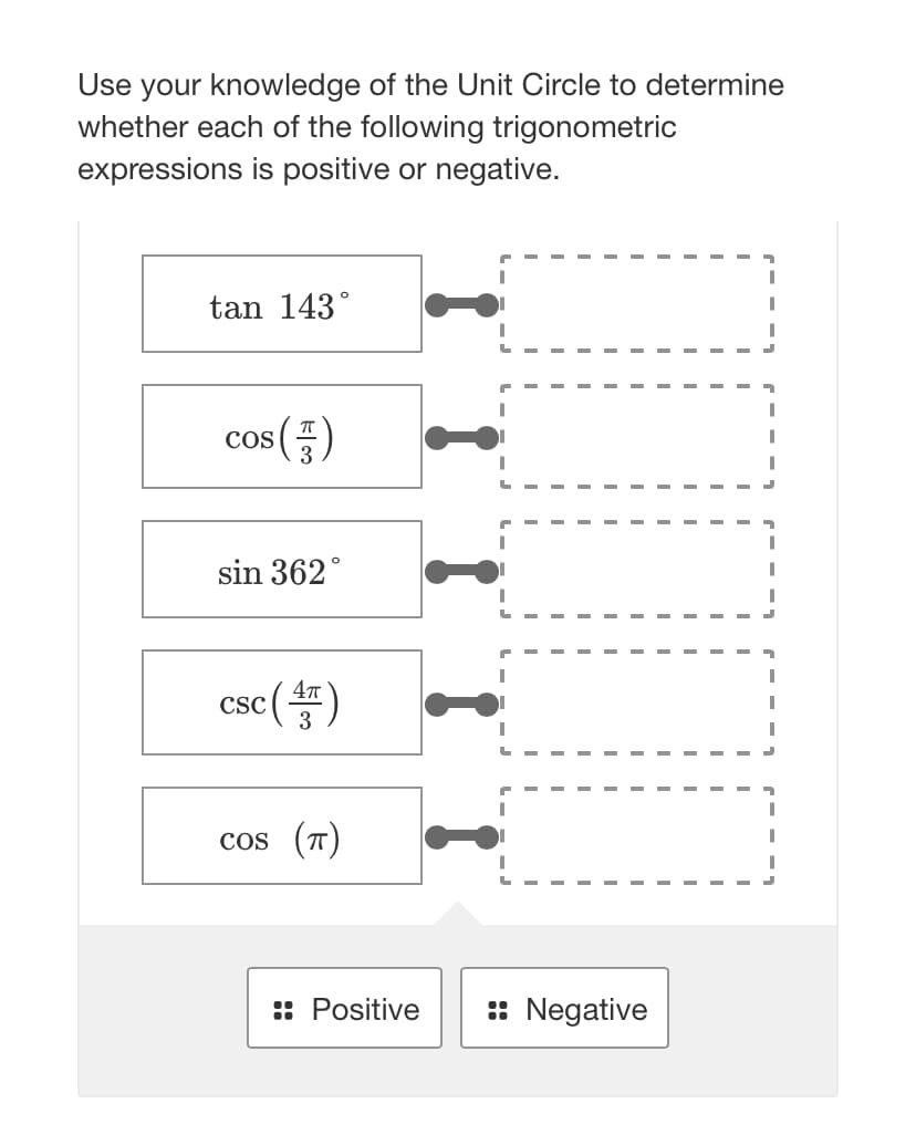 Use your knowledge of the Unit Circle to determine
whether each of the following trigonometric
expressions is positive or negative.
tan 143°
S (57)
COS
sin 362°
csc (4)
CSC
cos (π)
:: Positive :: Negative
