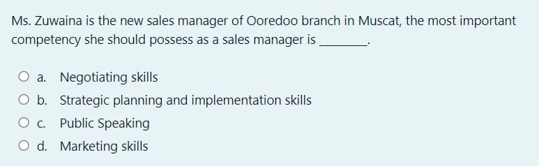 Ms. Zuwaina is the new sales manager of Ooredoo branch in Muscat, the most important
competency she should possess as a sales manager is
O a. Negotiating skills
O b. Strategic planning and implementation skills
O . Public Speaking
O d. Marketing skills
