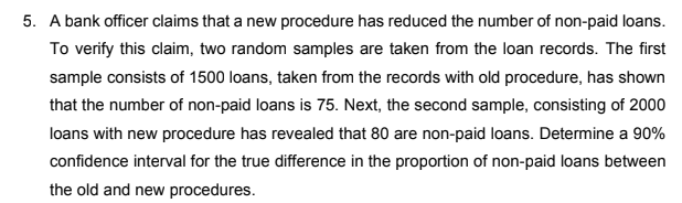 5. A bank officer claims that a new procedure has reduced the number of non-paid loans.
To verify this claim, two random samples are taken from the loan records. The first
sample consists of 1500 loans, taken from the records with old procedure, has shown
that the number of non-paid loans is 75. Next, the second sample, consisting of 2000
loans with new procedure has revealed that 80 are non-paid loans. Determine a 90%
confidence interval for the true difference in the proportion of non-paid loans between
the old and new procedures.