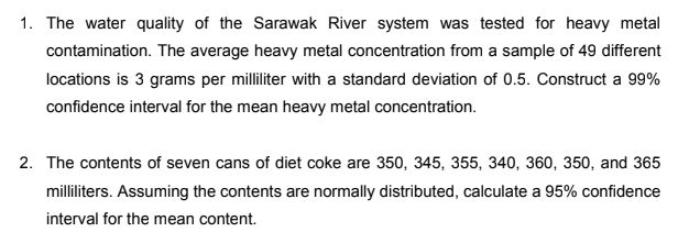 1. The water quality of the Sarawak River system was tested for heavy metal
contamination. The average heavy metal concentration from a sample of 49 different
locations is 3 grams per milliliter with a standard deviation of 0.5. Construct a 99%
confidence interval for the mean heavy metal concentration.
2. The contents of seven cans of diet coke are 350, 345, 355, 340, 360, 350, and 365
milliliters. Assuming the contents are normally distributed, calculate a 95% confidence
interval for the mean content.