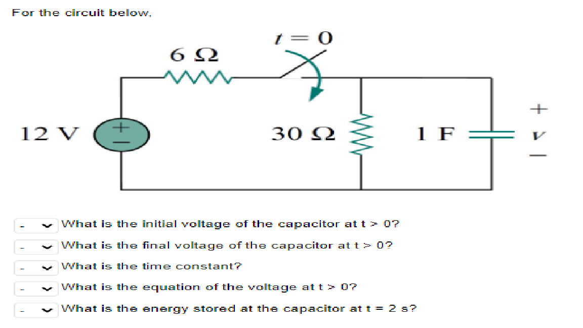 For the circuit bellow,
+
12 V
30 2
1 F
-
What is the initial voltage of the capacitor at t> 0?
What is the final voltage of the capacitor at t> 0?
What is the time constant?
What is the equation of the voltage at t > 0?
What is the energy stored at the capacitor at t = 2 s?
