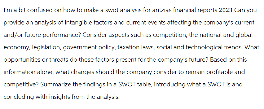 I'm a bit confused on how to make a swot analysis for aritzias financial reports 2023 Can you
provide an analysis of intangible factors and current events affecting the company's current
and/or future performance? Consider aspects such as competition, the national and global
economy, legislation, government policy, taxation laws, social and technological trends. What
opportunities or threats do these factors present for the company's future? Based on this
information alone, what changes should the company consider to remain profitable and
competitive? Summarize the findings in a SWOT table, introducing what a SWOT is and
concluding with insights from the analysis.