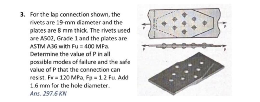 3. For the lap connection shown, the
rivets are 19-mm diameter and the
plates are 8 mm thick. The rivets used
are A502, Grade 1 and the plates are
ASTM A36 with Fu = 400 MPa.
Determine the value of P in all
possible modes of failure and the safe
value of P that the connection can
resist. Fv = 120 MPa, Fp = 1.2 Fu. Add
1.6 mm for the hole diameter.
Ans. 297.6 KN
